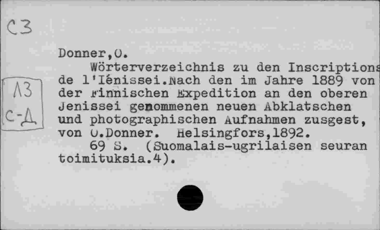 ﻿ГлзП
к-Д
і - —1
Donner,ü.
Wörterverzeichnis zu den Inscriptions de 1‘lénissei.flach den im Jahre 1889 von der finnischen Expedition an den oberen Jenissei genommenen neuen Abklatschen und photographischen Aufnahmen zusgest, von u.Donner. Helsingfors,1892.
69 8. (Suomalais-ugrilaisen seuran toimituksia.4).